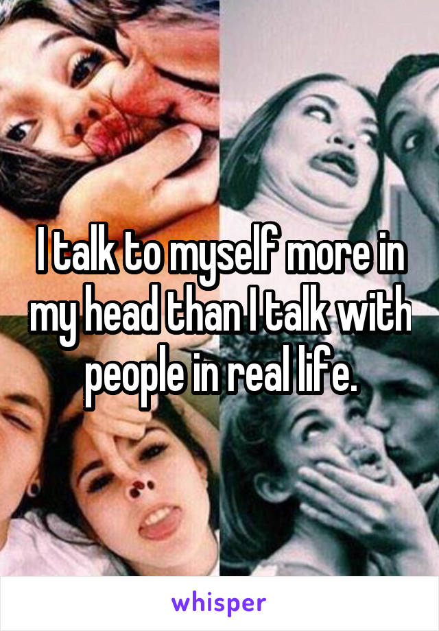 I talk to myself more in my head than I talk with people in real life.