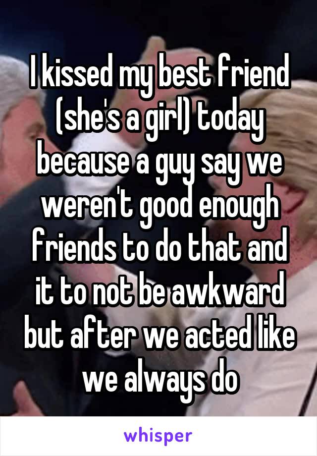 I kissed my best friend (she's a girl) today because a guy say we weren't good enough friends to do that and it to not be awkward but after we acted like we always do