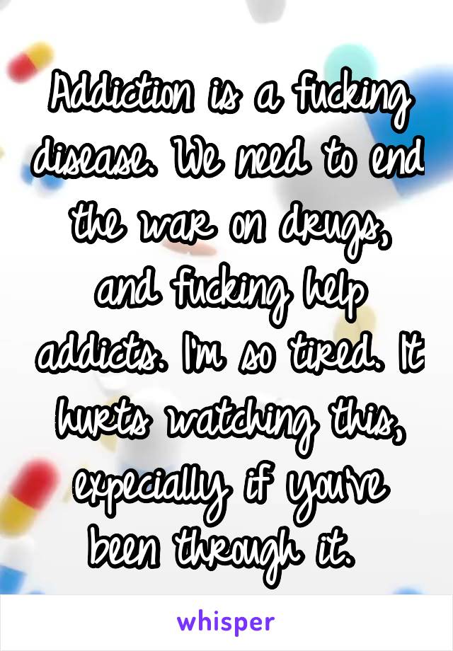 Addiction is a fucking disease. We need to end the war on drugs, and fucking help addicts. I'm so tired. It hurts watching this, expecially if you've been through it. 