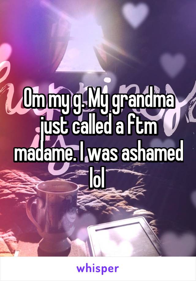 Om my g. My grandma just called a ftm madame. I was ashamed lol 