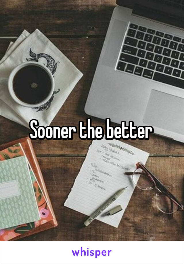 Sooner the better 