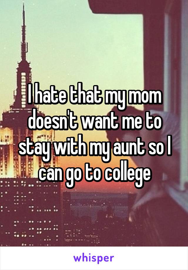 I hate that my mom doesn't want me to stay with my aunt so I can go to college