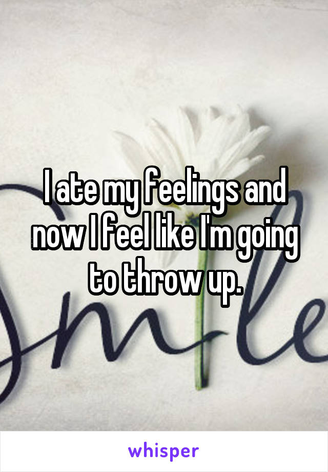 I ate my feelings and now I feel like I'm going to throw up.