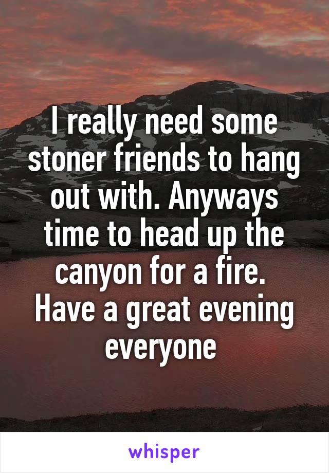 I really need some stoner friends to hang out with. Anyways time to head up the canyon for a fire.  Have a great evening everyone 