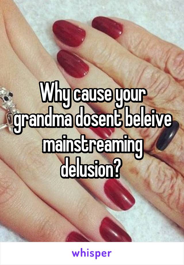 Why cause your grandma dosent beleive mainstreaming delusion? 