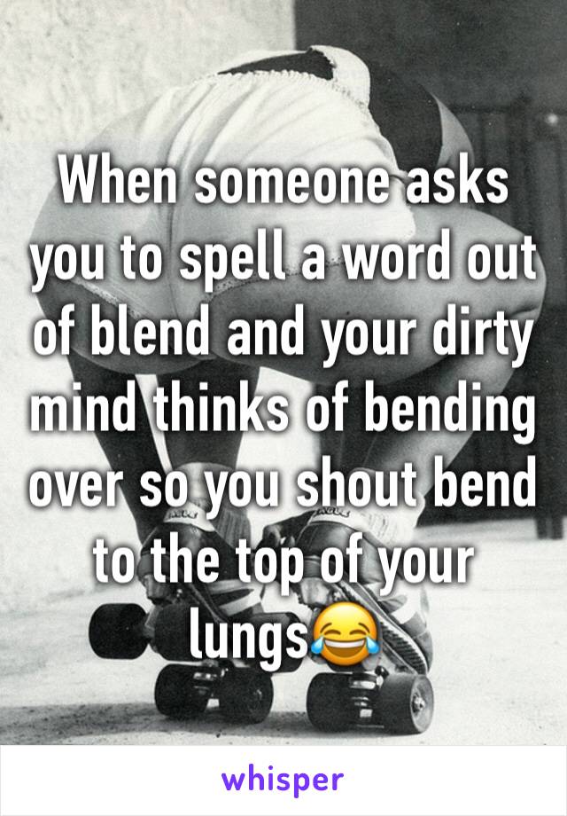 When someone asks you to spell a word out of blend and your dirty mind thinks of bending over so you shout bend to the top of your lungs😂