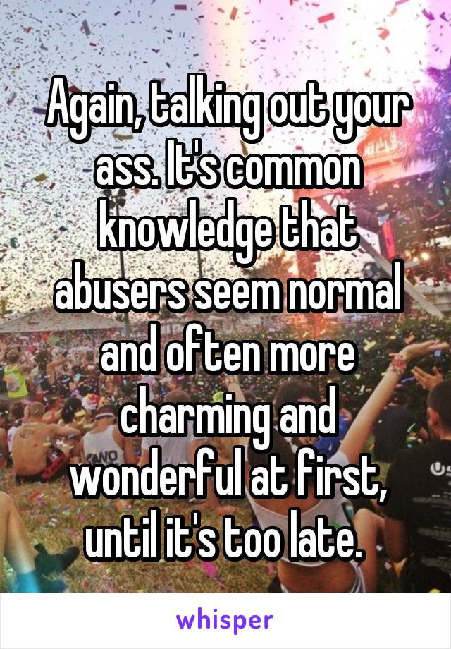 Again, talking out your ass. It's common knowledge that abusers seem normal and often more charming and wonderful at first, until it's too late. 