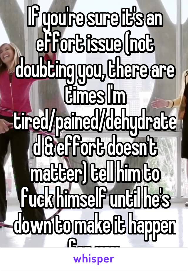 If you're sure it's an effort issue (not doubting you, there are times I'm tired/pained/dehydrated & effort doesn't matter) tell him to fuck himself until he's down to make it happen for you.