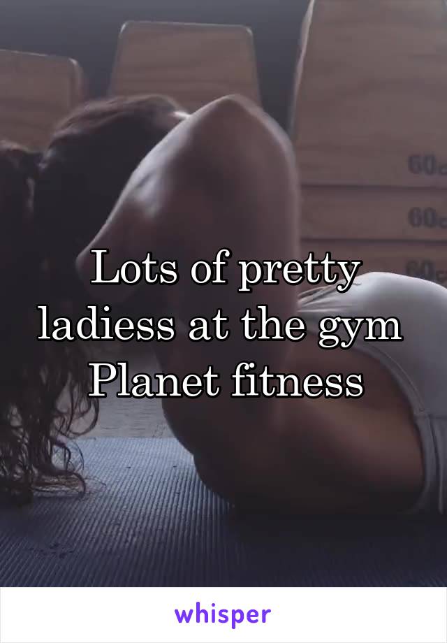 Lots of pretty ladiess at the gym 
Planet fitness