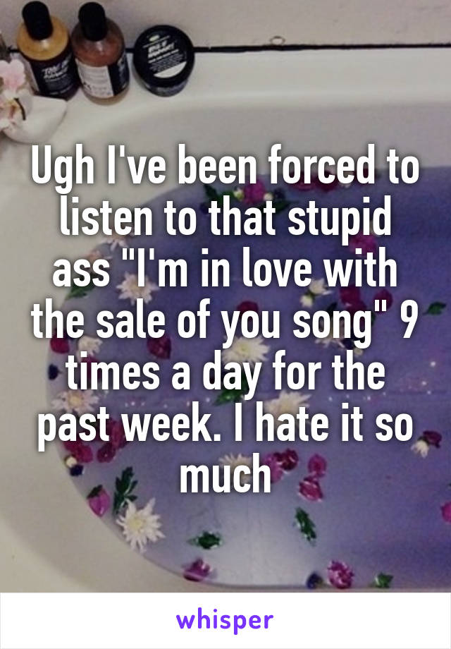 Ugh I've been forced to listen to that stupid ass "I'm in love with the sale of you song" 9 times a day for the past week. I hate it so much