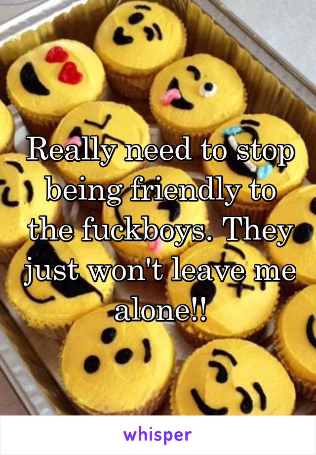 Really need to stop being friendly to the fuckboys. They just won't leave me alone!!