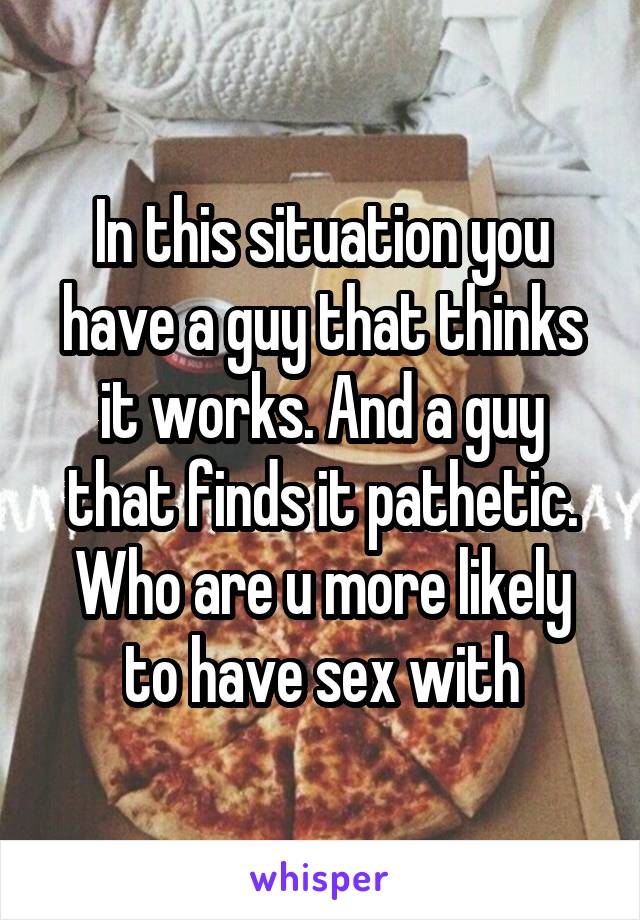 In this situation you have a guy that thinks it works. And a guy that finds it pathetic. Who are u more likely to have sex with