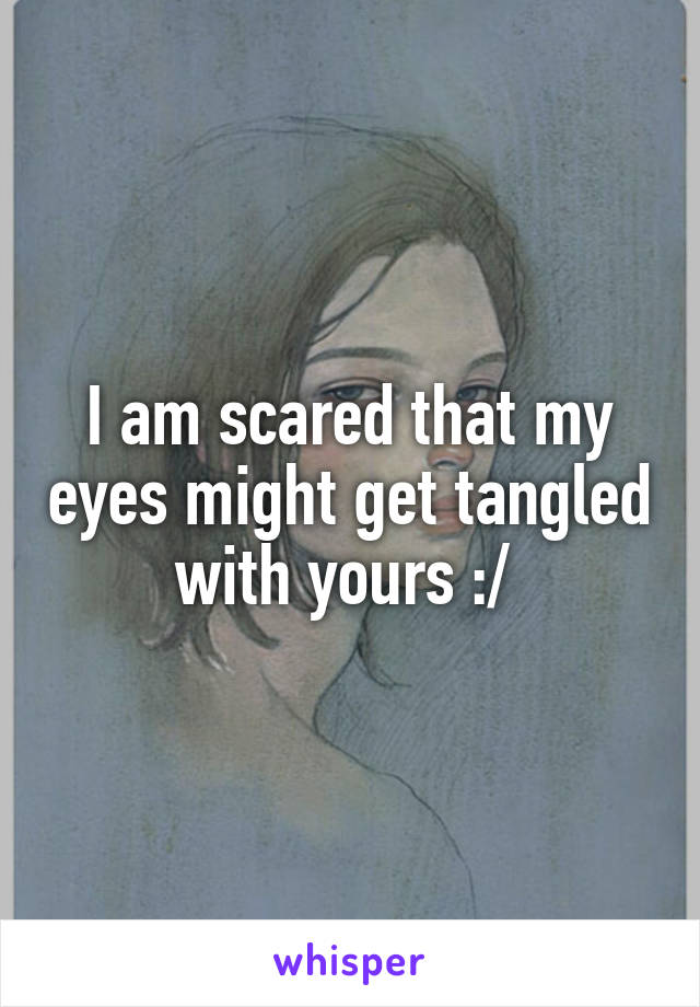 I am scared that my eyes might get tangled with yours :/ 