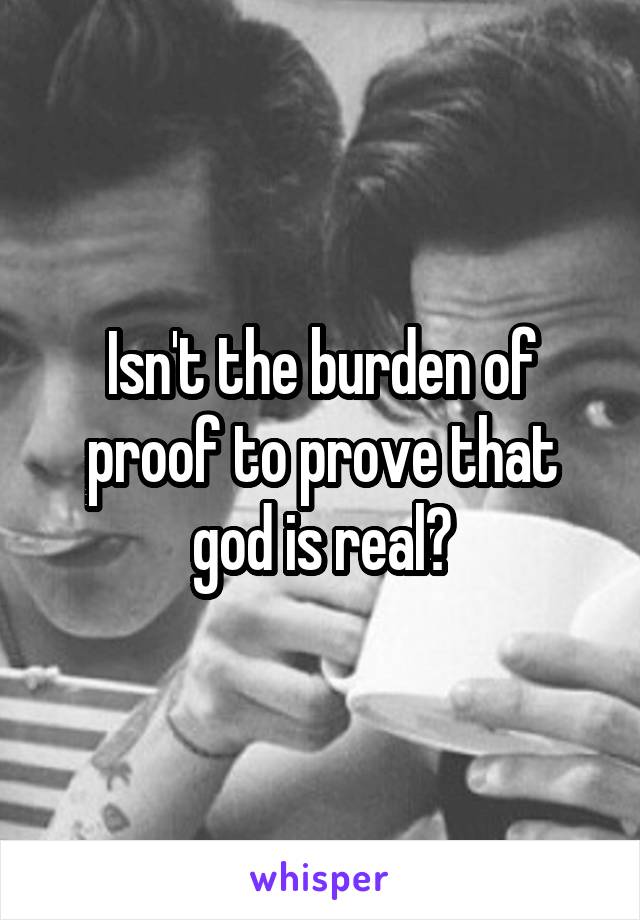 Isn't the burden of proof to prove that god is real?