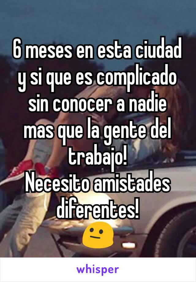 6 meses en esta ciudad y si que es complicado sin conocer a nadie mas que la gente del trabajo!
Necesito amistades diferentes!
😐