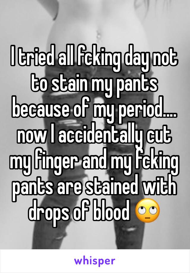 I tried all fcking day not to stain my pants because of my period.... now I accidentally cut my finger and my fcking pants are stained with drops of blood 🙄