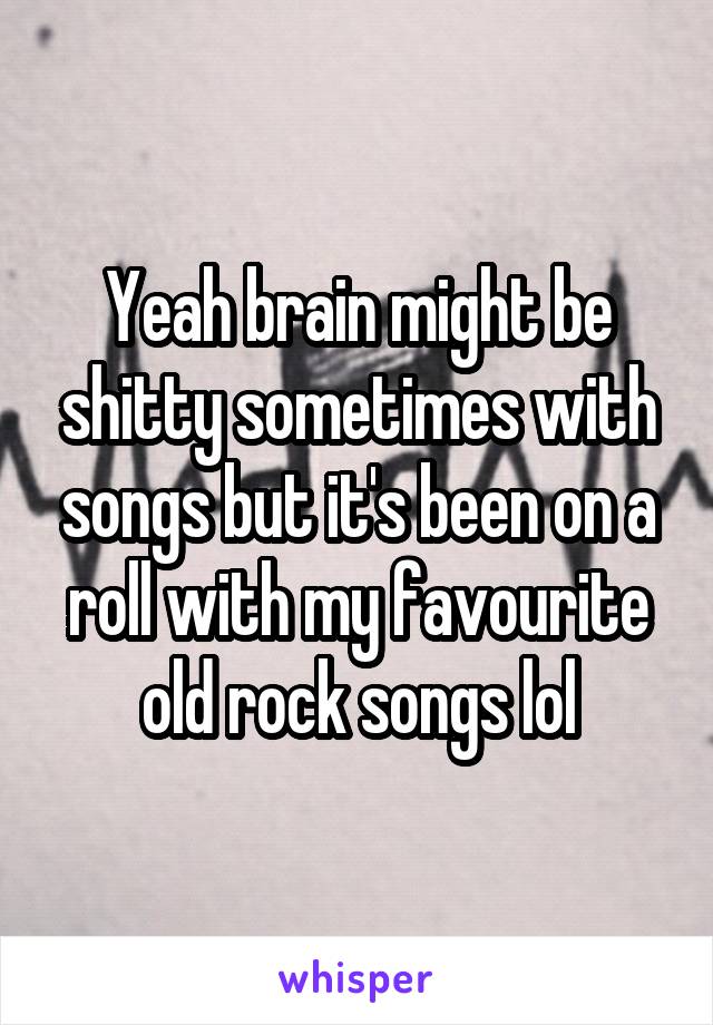 Yeah brain might be shitty sometimes with songs but it's been on a roll with my favourite old rock songs lol