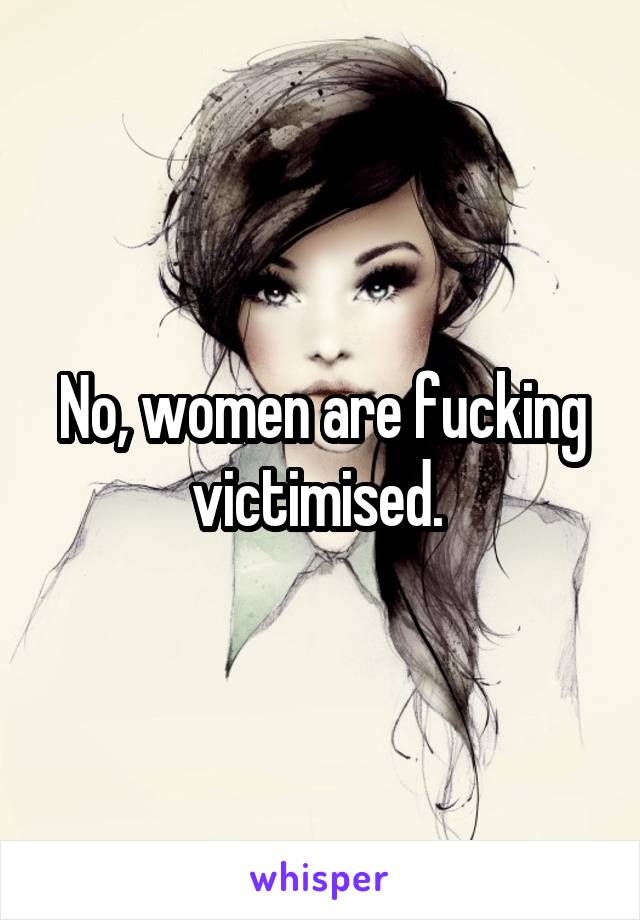 No, women are fucking victimised. 