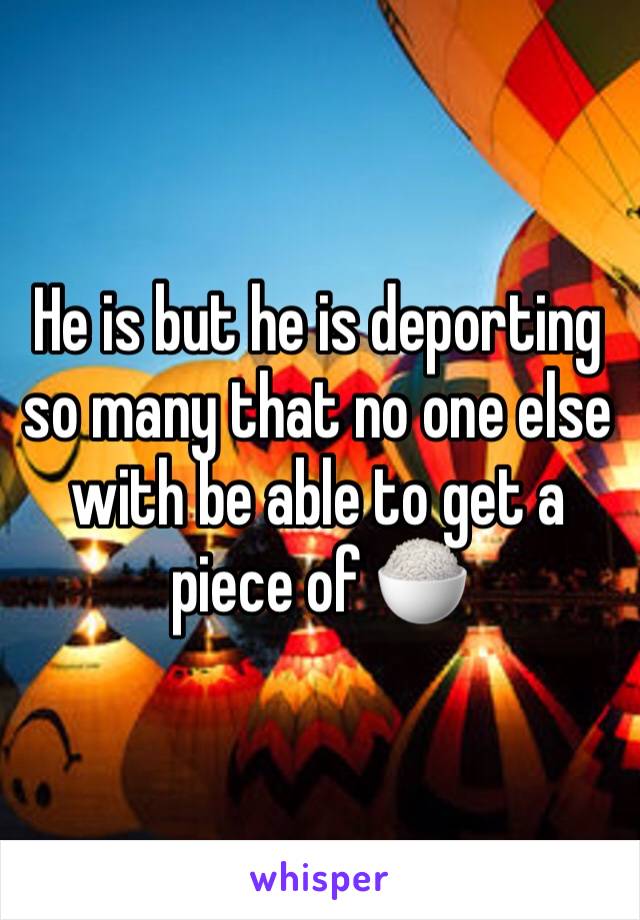 He is but he is deporting so many that no one else with be able to get a piece of 🍚