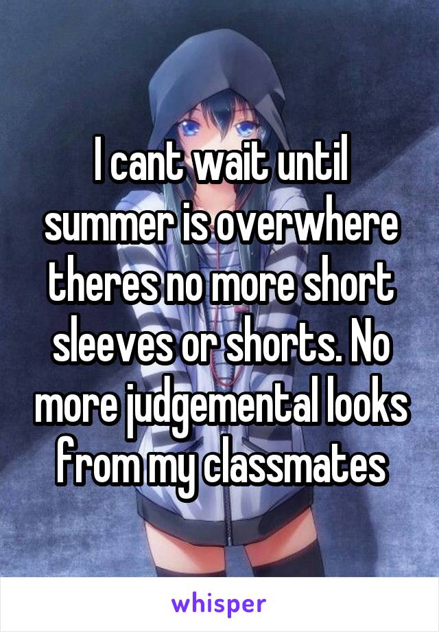 I cant wait until summer is overwhere theres no more short sleeves or shorts. No more judgemental looks from my classmates