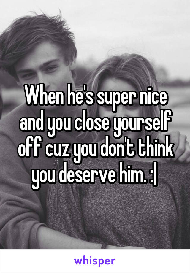 When he's super nice and you close yourself off cuz you don't think you deserve him. :| 