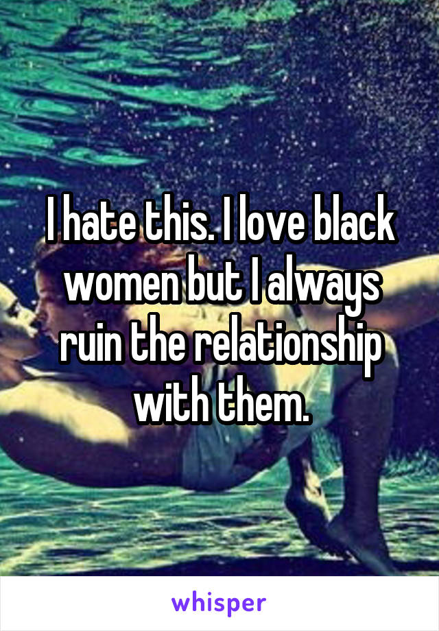 I hate this. I love black women but I always ruin the relationship with them.