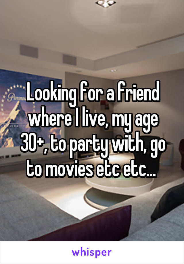 Looking for a friend where I live, my age 30+, to party with, go to movies etc etc... 