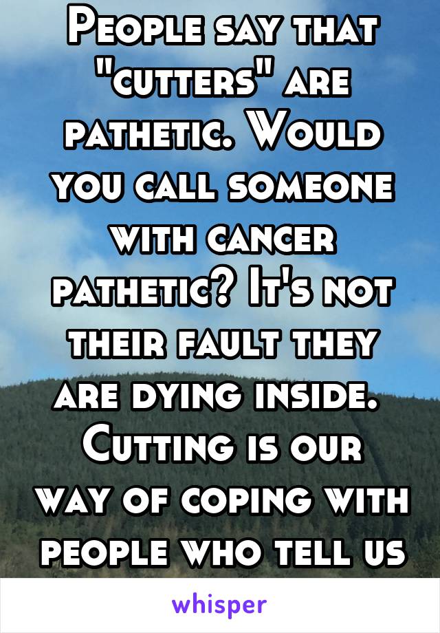 People say that "cutters" are pathetic. Would you call someone with cancer pathetic? It's not their fault they are dying inside. 
Cutting is our way of coping with people who tell us that.