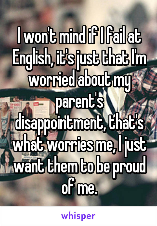 I won't mind if I fail at English, it's just that I'm worried about my parent's disappointment, that's what worries me, I just want them to be proud of me.