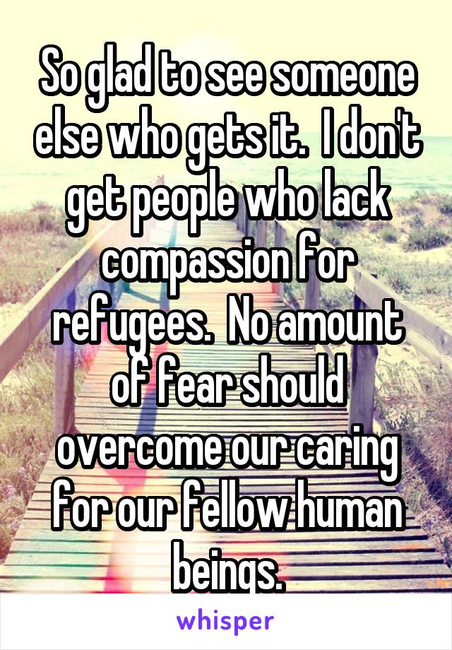 So glad to see someone else who gets it.  I don't get people who lack compassion for refugees.  No amount of fear should overcome our caring for our fellow human beings.