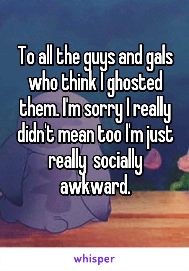 To all the guys and gals who think I ghosted them. I'm sorry I really didn't mean too I'm just really  socially awkward.
