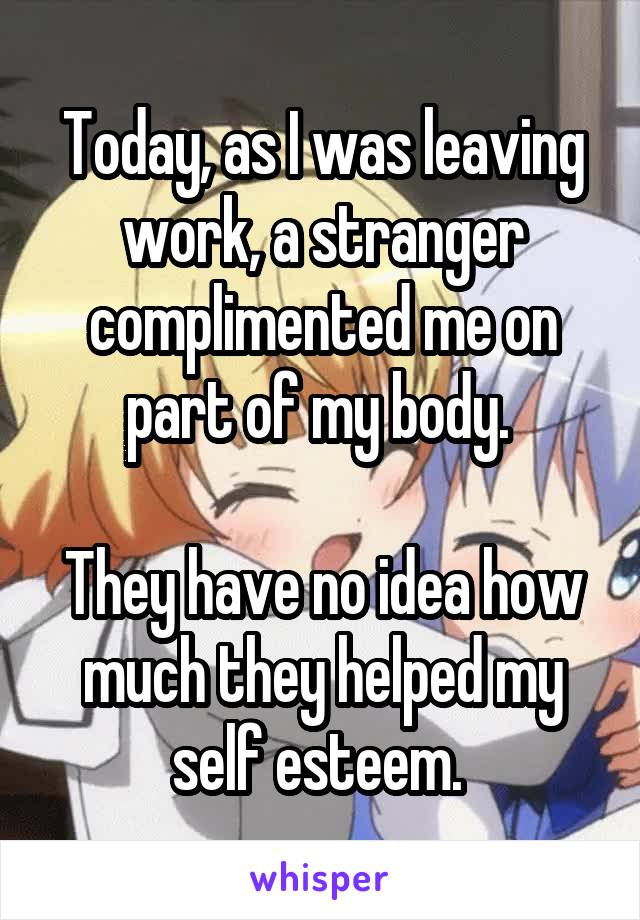 Today, as I was leaving work, a stranger complimented me on part of my body. 

They have no idea how much they helped my self esteem. 