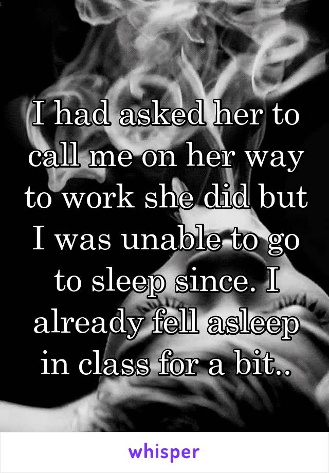 I had asked her to call me on her way to work she did but I was unable to go to sleep since. I already fell asleep in class for a bit..