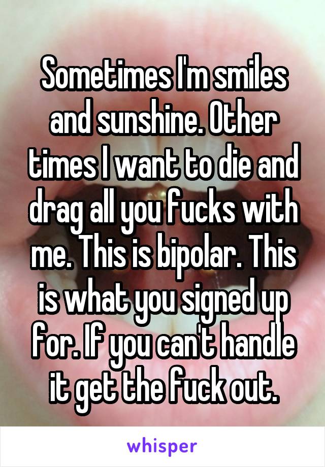 Sometimes I'm smiles and sunshine. Other times I want to die and drag all you fucks with me. This is bipolar. This is what you signed up for. If you can't handle it get the fuck out.