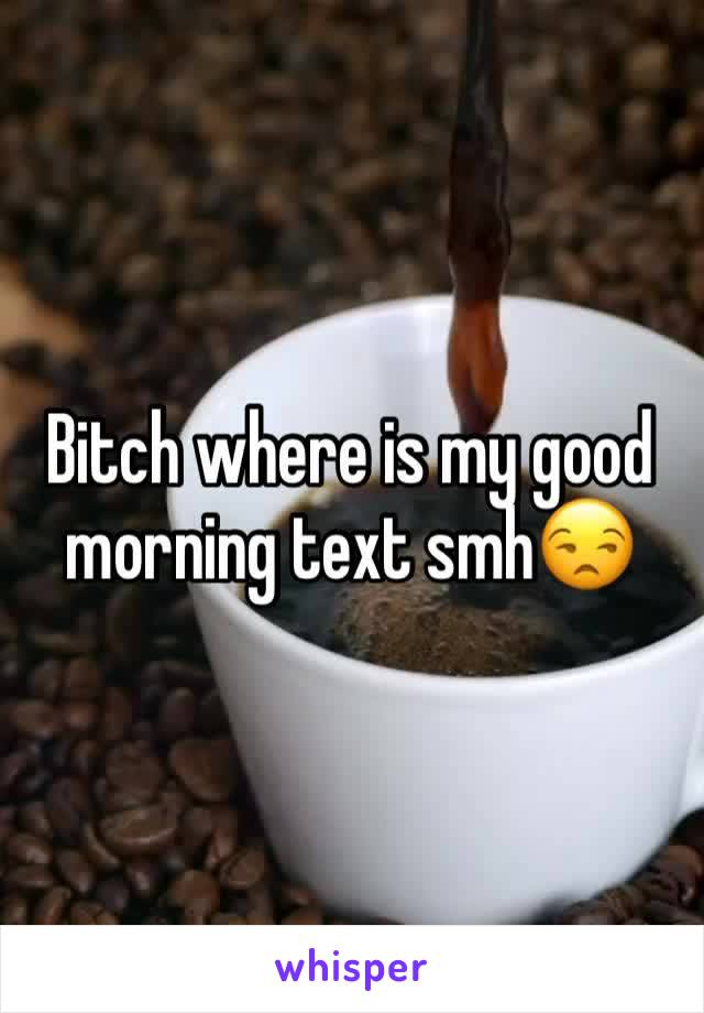 Bitch where is my good morning text smh😒