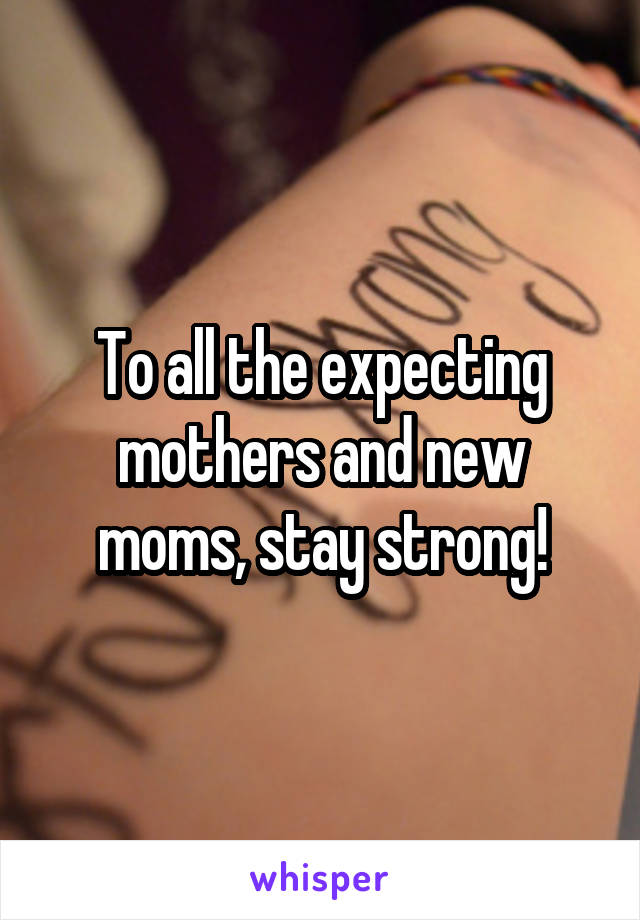 To all the expecting mothers and new moms, stay strong!