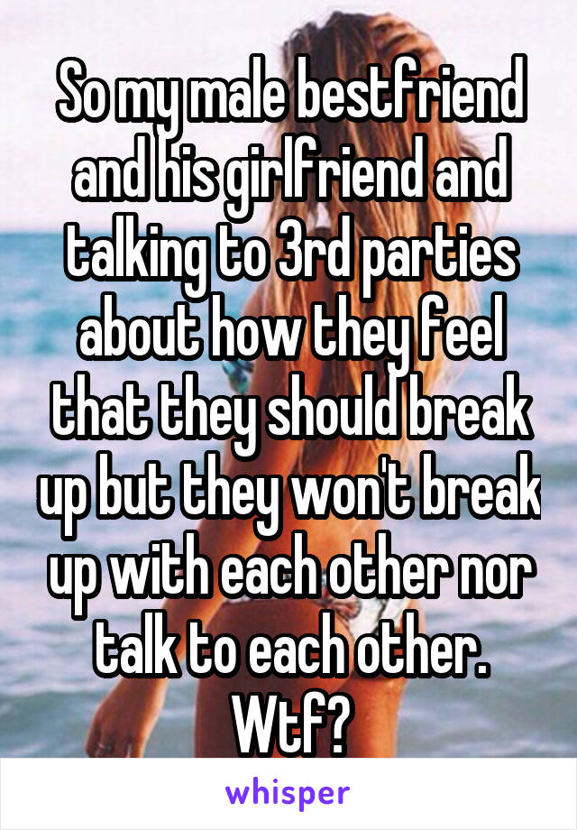 So my male bestfriend and his girlfriend and talking to 3rd parties about how they feel that they should break up but they won't break up with each other nor talk to each other. Wtf?