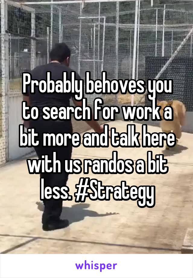 Probably behoves you to search for work a bit more and talk here with us randos a bit less. #Strategy