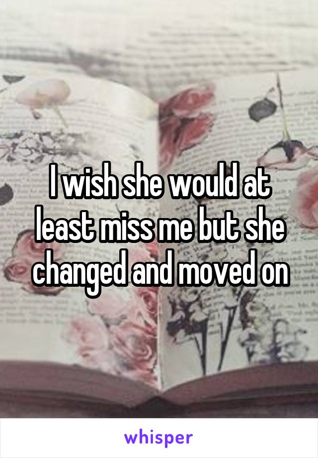 I wish she would at least miss me but she changed and moved on