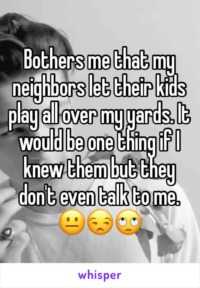 Bothers me that my neighbors let their kids play all over my yards. It would be one thing if I knew them but they don't even talk to me. 😐😒🙄