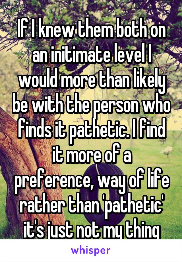 If I knew them both on an initimate level I would more than likely be with the person who finds it pathetic. I find it more of a preference, way of life rather than 'pathetic' it's just not my thing