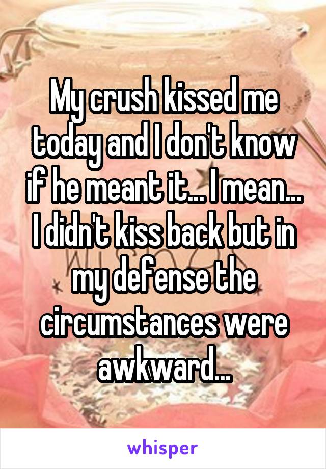 My crush kissed me today and I don't know if he meant it... I mean... I didn't kiss back but in my defense the circumstances were awkward...