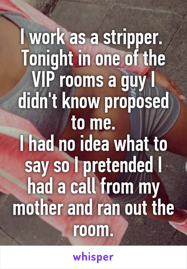 I work as a stripper. 
Tonight in one of the VIP rooms a guy I didn't know proposed to me.
I had no idea what to say so I pretended I had a call from my mother and ran out the room.