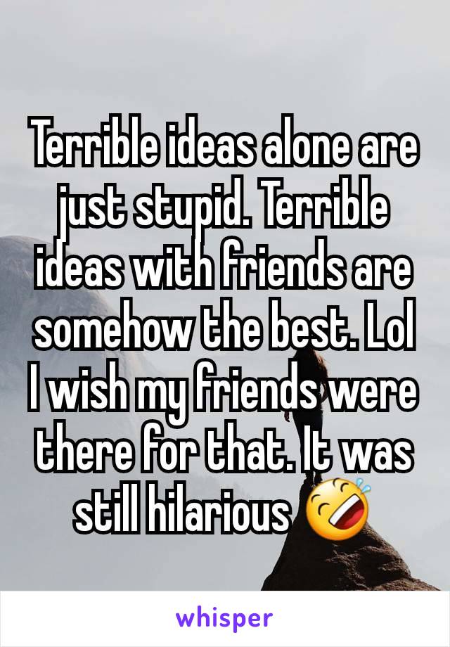 Terrible ideas alone are just stupid. Terrible ideas with friends are somehow the best. Lol I wish my friends were there for that. It was still hilarious 🤣