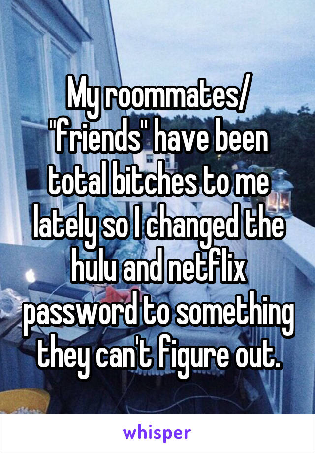 My roommates/ "friends" have been total bitches to me lately so I changed the hulu and netflix password to something they can't figure out.