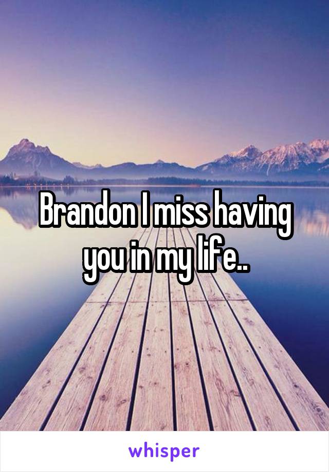 Brandon I miss having you in my life..