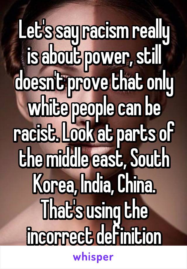 Let's say racism really is about power, still doesn't prove that only white people can be racist. Look at parts of the middle east, South Korea, India, China. That's using the incorrect definition