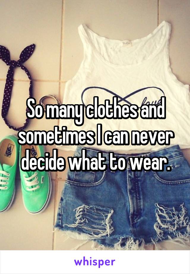 So many clothes and sometimes I can never decide what to wear.