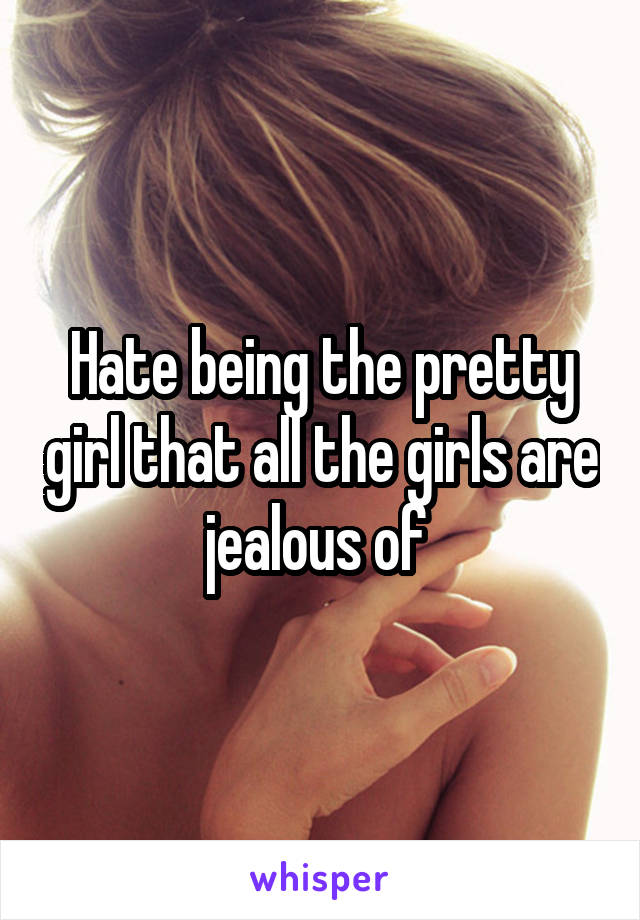 Hate being the pretty girl that all the girls are jealous of 