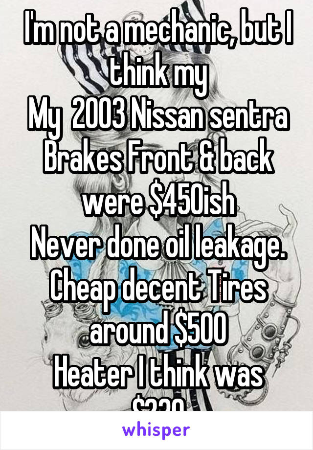 I'm not a mechanic, but I think my
My  2003 Nissan sentra
Brakes Front & back were $450ish
Never done oil leakage.
Cheap decent Tires around $500
Heater I think was $230